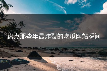 盘点那些年最炸裂的吃瓜网站瞬间