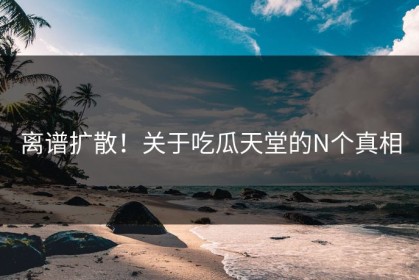 离谱扩散！关于吃瓜天堂的N个真相