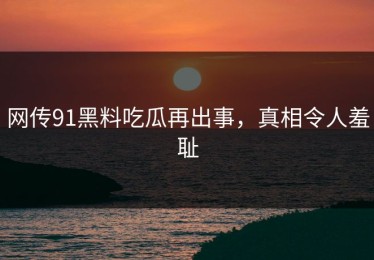 网传91黑料吃瓜再出事，真相令人羞耻