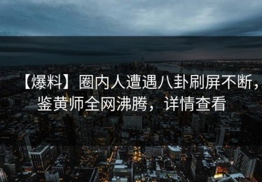 【爆料】圈内人遭遇八卦刷屏不断，鉴黄师全网沸腾，详情查看