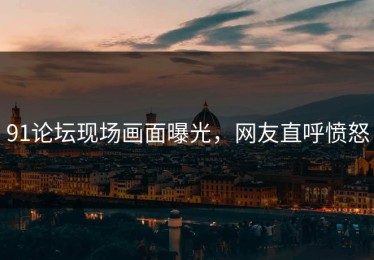 91论坛现场画面曝光，网友直呼愤怒