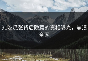 91吃瓜张背后隐藏的真相曝光，崩溃全网