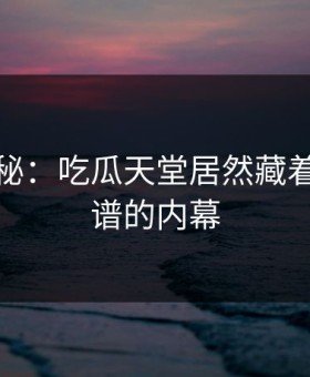 独家揭秘：吃瓜天堂居然藏着这么离谱的内幕