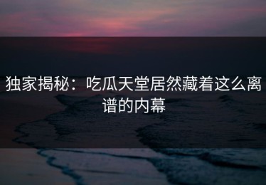 独家揭秘：吃瓜天堂居然藏着这么离谱的内幕
