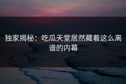 独家揭秘：吃瓜天堂居然藏着这么离谱的内幕