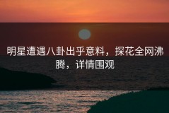 明星遭遇八卦出乎意料，探花全网沸腾，详情围观
