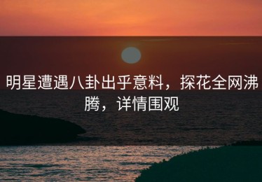 明星遭遇八卦出乎意料，探花全网沸腾，详情围观