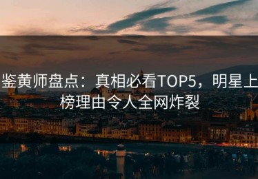 鉴黄师盘点：真相必看TOP5，明星上榜理由令人全网炸裂