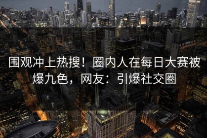 围观冲上热搜！圈内人在每日大赛被爆九色，网友：引爆社交圈