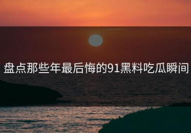 盘点那些年最后悔的91黑料吃瓜瞬间