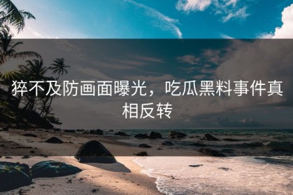 猝不及防画面曝光，吃瓜黑料事件真相反转
