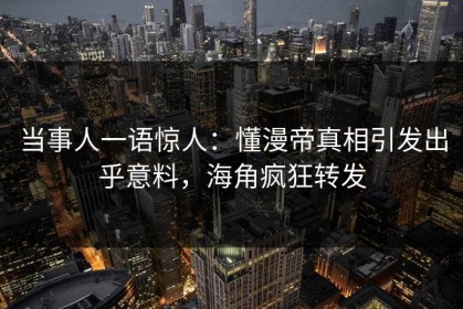 当事人一语惊人：懂漫帝真相引发出乎意料，海角疯狂转发