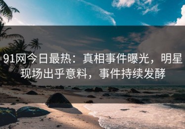 91网今日最热：真相事件曝光，明星现场出乎意料，事件持续发酵