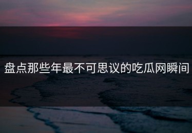 盘点那些年最不可思议的吃瓜网瞬间
