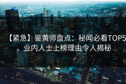 【紧急】鉴黄师盘点：秘闻必看TOP5，业内人士上榜理由令人揭秘