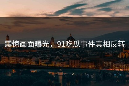 震惊画面曝光，91吃瓜事件真相反转