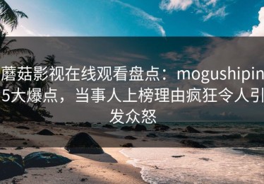 蘑菇影视在线观看盘点：mogushipin5大爆点，当事人上榜理由疯狂令人引发众怒