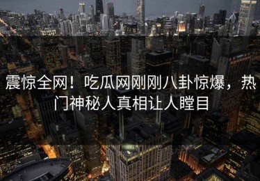 震惊全网！吃瓜网刚刚八卦惊爆，热门神秘人真相让人瞠目
