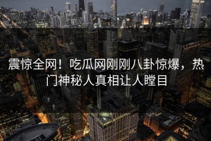 震惊全网！吃瓜网刚刚八卦惊爆，热门神秘人真相让人瞠目