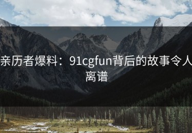 亲历者爆料：91cgfun背后的故事令人离谱
