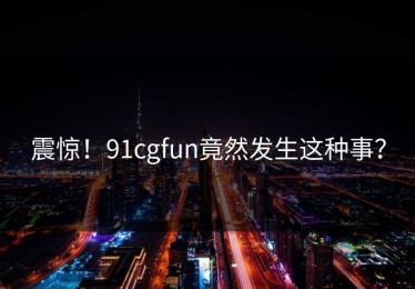 震惊！91cgfun竟然发生这种事？