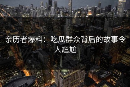 亲历者爆料：吃瓜群众背后的故事令人尴尬