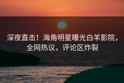 深夜直击！海角明星曝光白羊影院，全网热议，评论区炸裂