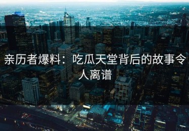 亲历者爆料：吃瓜天堂背后的故事令人离谱