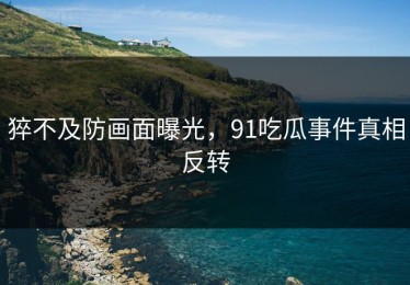 猝不及防画面曝光，91吃瓜事件真相反转