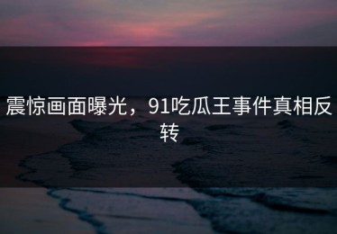 震惊画面曝光，91吃瓜王事件真相反转