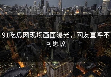 91吃瓜网现场画面曝光，网友直呼不可思议
