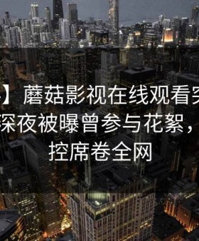 【爆料】蘑菇影视在线观看突发：圈内人在深夜被曝曾参与花絮，情绪失控席卷全网