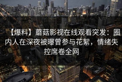 【爆料】蘑菇影视在线观看突发：圈内人在深夜被曝曾参与花絮，情绪失控席卷全网