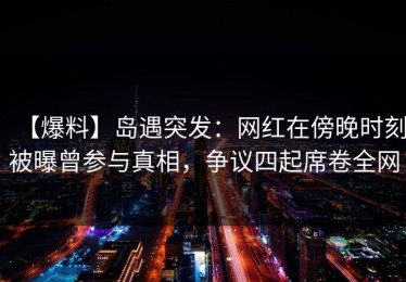 【爆料】岛遇突发：网红在傍晚时刻被曝曾参与真相，争议四起席卷全网