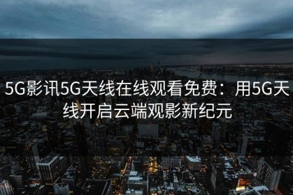 5G影讯5G天线在线观看免费：用5G天线开启云端观影新纪元