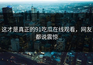 这才是真正的91吃瓜在线观看，网友都说震惊