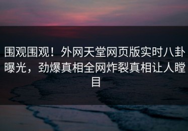 围观围观！外网天堂网页版实时八卦曝光，劲爆真相全网炸裂真相让人瞠目