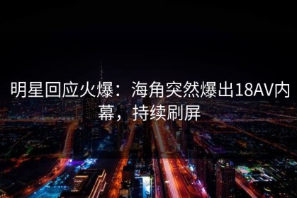 明星回应火爆：海角突然爆出18AV内幕，持续刷屏