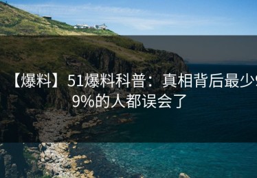 【爆料】51爆料科普：真相背后最少99%的人都误会了
