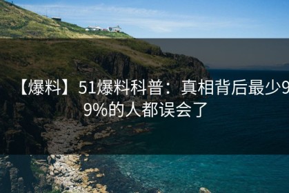 【爆料】51爆料科普：真相背后最少99%的人都误会了