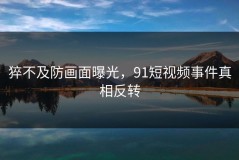 猝不及防画面曝光，91短视频事件真相反转