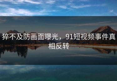 猝不及防画面曝光，91短视频事件真相反转