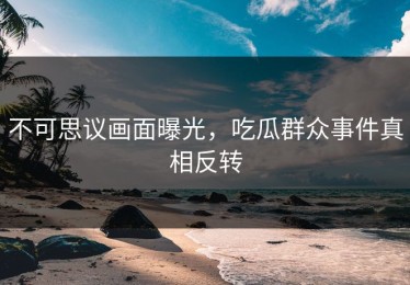 不可思议画面曝光，吃瓜群众事件真相反转