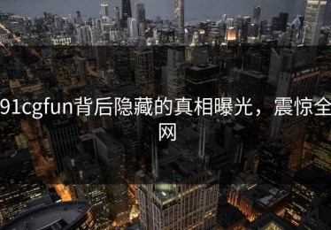 91cgfun背后隐藏的真相曝光，震惊全网