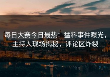每日大赛今日最热：猛料事件曝光，主持人现场揭秘，评论区炸裂