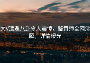 大V遭遇八卦令人震惊，鉴黄师全网沸腾，详情曝光