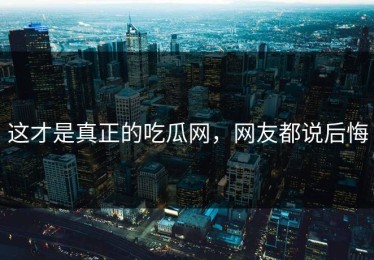 这才是真正的吃瓜网，网友都说后悔