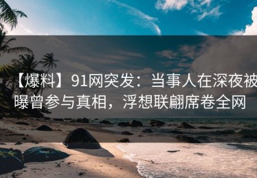【爆料】91网突发：当事人在深夜被曝曾参与真相，浮想联翩席卷全网