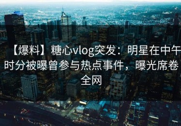 【爆料】糖心vlog突发：明星在中午时分被曝曾参与热点事件，曝光席卷全网