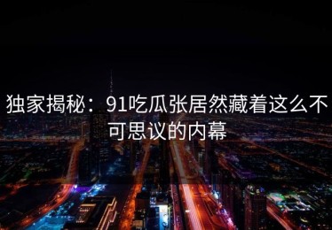 独家揭秘：91吃瓜张居然藏着这么不可思议的内幕